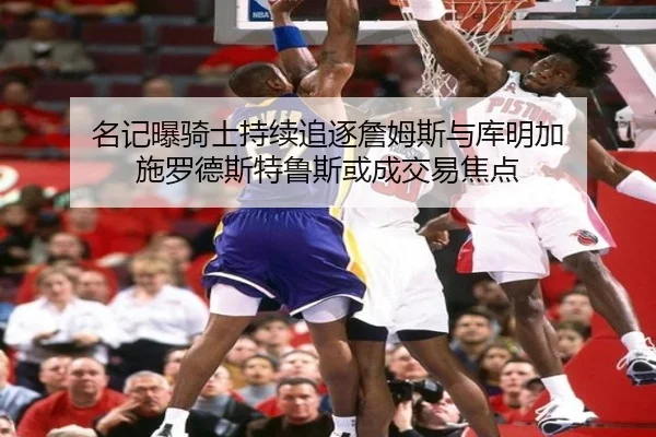 名记曝骑士持续追逐詹姆斯与库明加 施罗德斯特鲁斯或成交易焦点