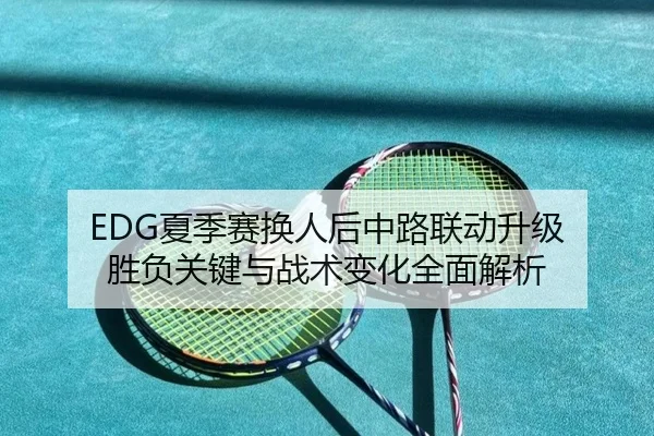 EDG夏季赛换人后中路联动升级 胜负关键与战术变化全面解析