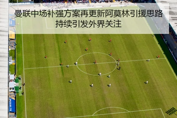 曼联中场补强方案再更新阿莫林引援思路持续引发外界关注